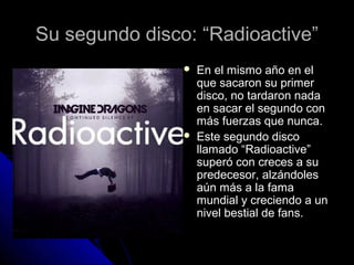 Su segundo disco: “Radioactive”Su segundo disco: “Radioactive”
 En el mismo año en elEn el mismo año en el
que sacaron su primerque sacaron su primer
disco, no tardaron nadadisco, no tardaron nada
en sacar el segundo conen sacar el segundo con
más fuerzas que nunca.más fuerzas que nunca.
 Este segundo discoEste segundo disco
llamado “Radioactive”llamado “Radioactive”
superó con creces a susuperó con creces a su
predecesor, alzándolespredecesor, alzándoles
aún más a la famaaún más a la fama
mundial y creciendo a unmundial y creciendo a un
nivel bestial de fans.nivel bestial de fans.
 