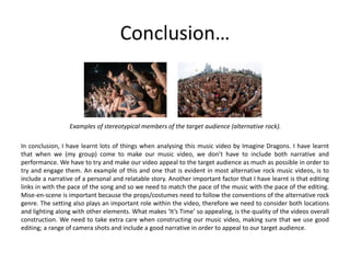 Conclusion…
Examples of stereotypical members of the target audience (alternative rock).
In conclusion, I have learnt lots of things when analysing this music video by Imagine Dragons. I have learnt
that when we (my group) come to make our music video, we don’t have to include both narrative and
performance. We have to try and make our video appeal to the target audience as much as possible in order to
try and engage them. An example of this and one that is evident in most alternative rock music videos, is to
include a narrative of a personal and relatable story. Another important factor that I have learnt is that editing
links in with the pace of the song and so we need to match the pace of the music with the pace of the editing.
Mise-en-scene is important because the props/costumes need to follow the conventions of the alternative rock
genre. The setting also plays an important role within the video, therefore we need to consider both locations
and lighting along with other elements. What makes ‘It’s Time’ so appealing, is the quality of the videos overall
construction. We need to take extra care when constructing our music video, making sure that we use good
editing; a range of camera shots and include a good narrative in order to appeal to our target audience.
 