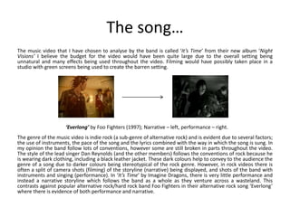 The song…
The music video that I have chosen to analyse by the band is called ‘It’s Time’ from their new album ‘Night
Visions’ I believe the budget for the video would have been quite large due to the overall setting being
unnatural and many effects being used throughout the video. Filming would have possibly taken place in a
studio with green screens being used to create the barren setting.
The genre of the music video is indie rock (a sub-genre of alternative rock) and is evident due to several factors;
the use of instruments, the pace of the song and the lyrics combined with the way in which the song is sung. In
my opinion the band follow lots of conventions, however some are still broken in parts throughout the video.
The style of the lead singer Dan Reynolds (and the other members) follows the conventions of rock because he
is wearing dark clothing, including a black leather jacket. These dark colours help to convey to the audience the
genre of a song due to darker colours being stereotypical of the rock genre. However, in rock videos there is
often a split of camera shots (filming) of the storyline (narrative) being displayed, and shots of the band with
instruments and singing (performance). In ‘It’s Time’ by Imagine Dragons, there is very little performance and
instead a narrative storyline which follows the band as a whole as they venture across a wasteland. This
contrasts against popular alternative rock/hard rock band Foo Fighters in their alternative rock song ‘Everlong’
where there is evidence of both performance and narrative.
‘Everlong’ by Foo Fighters (1997); Narrative – left, performance – right.
 