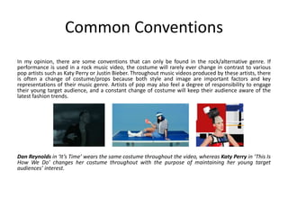 Common Conventions
In my opinion, there are some conventions that can only be found in the rock/alternative genre. If
performance is used in a rock music video, the costume will rarely ever change in contrast to various
pop artists such as Katy Perry or Justin Bieber. Throughout music videos produced by these artists, there
is often a change of costume/props because both style and image are important factors and key
representations of their music genre. Artists of pop may also feel a degree of responsibility to engage
their young target audience, and a constant change of costume will keep their audience aware of the
latest fashion trends.
Dan Reynolds in ‘It’s Time’ wears the same costume throughout the video, whereas Katy Perry in ‘This Is
How We Do’ changes her costume throughout with the purpose of maintaining her young target
audiences’ interest.
 