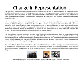 Change In Representation…
The music, lyrics and iconography all combine, producing a coherent idea because, for example, the lyrics of “and now it’s time to
build from the bottom of the pit” in the song matches the video as the setting looks destroyed, therefore a rebuilding process is
required. Due to the severe state of the bands surroundings within the video, different angles and shots are used to help convey
to the audience the devastation that has been caused to what looks like San Francisco (due to the run down golden gate bridge in
the background).
In the music video, all of the band feature alongside one and other, however it is clear that the main character and protagonist is
lead singer of Imagine Dragons – Dan Reynolds. The rest of the band feature very prominently during the narrative, however
Reynolds is always ahead of them and is also the main feature during the performance side of the video. Reynolds is represented
as his typical star persona through his image, black leather jacket and dark clothes – a darker than usual style following the
stereotypical conventions of rock. The main focus is on Reynolds as he is almost always in the centre of the shot, connoting that
he is on a personal mission and that the other band members are there to support.
The representations of groups of men are portrayed in the music video. An example of this would be that all male friendship
groups stick together through times of uncertainty and hardship. The primary target audience could relate to this through
personal experience as stereotypically teenagers and young adults tend to all look out for their peers within their friendship
groups. The side angle extreme long shot of the band walking through the wasteland could connote that that they are all the
same and that there is no hierarchy within the group.
The representations of both alternative rock and rock in general have developed over time, leading to modern day rock becoming
far more simplistic in comparison to earlier artists from the 70s, 80s and 90s. Bands such as Queen who were at pinnacle of rock
during the 70s and 80s, along with Sum 41 during the late 90s, look very different to modern rock artists due to the evolution of
the genre.
Imagine Dragons (left) – modern day rock artist. Queen and Sum 41 (right) – in the 70s and late 90s.
 