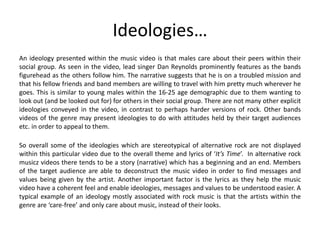 Ideologies…
An ideology presented within the music video is that males care about their peers within their
social group. As seen in the video, lead singer Dan Reynolds prominently features as the bands
figurehead as the others follow him. The narrative suggests that he is on a troubled mission and
that his fellow friends and band members are willing to travel with him pretty much wherever he
goes. This is similar to young males within the 16-25 age demographic due to them wanting to
look out (and be looked out for) for others in their social group. There are not many other explicit
ideologies conveyed in the video, in contrast to perhaps harder versions of rock. Other bands
videos of the genre may present ideologies to do with attitudes held by their target audiences
etc. in order to appeal to them.
So overall some of the ideologies which are stereotypical of alternative rock are not displayed
within this particular video due to the overall theme and lyrics of ‘It’s Time’. In alternative rock
musicz videos there tends to be a story (narrative) which has a beginning and an end. Members
of the target audience are able to deconstruct the music video in order to find messages and
values being given by the artist. Another important factor is the lyrics as they help the music
video have a coherent feel and enable ideologies, messages and values to be understood easier. A
typical example of an ideology mostly associated with rock music is that the artists within the
genre are ‘care-free’ and only care about music, instead of their looks.
 