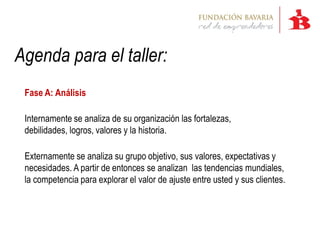 Agenda para el taller:
 Fase A: Análisis

 Internamente se analiza de su organización las fortalezas,
 debilidades, logros, valores y la historia.

 Externamente se analiza su grupo objetivo, sus valores, expectativas y
 necesidades. A partir de entonces se analizan las tendencias mundiales,
 la competencia para explorar el valor de ajuste entre usted y sus clientes.
 