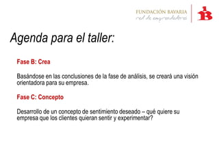 Agenda para el taller:
 Fase B: Crea

 Basándose en las conclusiones de la fase de análisis, se creará una visión
 orientadora para su empresa.

 Fase C: Concepto

 Desarrollo de un concepto de sentimiento deseado – qué quiere su
 empresa que los clientes quieran sentir y experimentar?
 