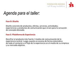 Agenda para el taller:
 Fase D: Diseño

 Diseño concreto de productos, ofertas, servicios, actividades,
 experiencias y productos de comunicación que sirven para la sensación
 de concepto deseado.

 Fase E: Plataforma de Experiencia

 Descifrar el producto más fuerte / medios de comunicación de la
 experiencia central. Luego, puesta en escena de forma sistemática
 de todo el contacto y el flujo de la experiencia en el medio de su empresa
 y su mercado objetivo.
 
