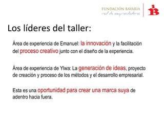 Los líderes del taller:
 Área de experiencia de Emanuel: la innovación y la facilitación
 del proceso creativo junto con el diseño de la experiencia.


 Área de experiencia de Ylwa: La generación de ideas, proyecto
 de creación y proceso de los métodos y el desarrollo empresarial.

 Esta es una oportunidad para crear una marca suya de
 adentro hacia fuera.
 