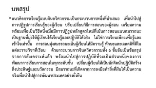 บทสรุป
•แนวคิดการเรียนรูแบบจินตวิศวกรรมเปนกระบวนการหนึ่งที่นําเสนอ เพื่อนําไปสู
การปฏิรูปการเรียนรูของผูเรียน ปรับเปลี่ยนวิธีการสอนของผูสอน เตรียมความ
พรอมเพื่อเปนวิธีหนึ่งเมื่อมีการปฏิรูปหลักสูตรใหมที่เนนการสอนแบบสมรรถนะ
เปนฐานที่มุงใหผูเรียนไดเรียนรูและปฏิบัติไดจริง ไมใชการเรียนเพียงเพื่อรูและ
เขาใจเทานั้น การสอนมุงสมรรถนะเนนผูเรียนใหมีความรู ทักษะและเจตคติที่ดีใน
แตละรายวิชาที่เรียน ดวยกระบวนการจินตวิศวกรรมทั้ง 6 ขั้นอันเปนขอสรุป
จากการสังเคราะหแลว พรอมนําไปสูการปฏิบัติที่จะเปนสวนหนึ่งของการ
พัฒนาการเรียนการสอนในทุกระดับชั้น เปลี่ยนผูเรียนใหเปนนักคิดนักปฏิบัติสราง
สิ่งประดิษฐและนวัตกรรม มีสมรรถนะที่เกิดจากการลงมือทําสิ่งที่ฝนใหเปนความ
จริงเพื่อนําไปสูการพัฒนาประเทศอยางยั่งยืน
 
