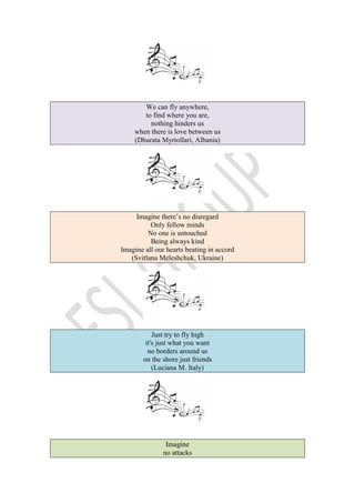 We can fly anywhere,
to find where you are,
nothing hinders us
when there is love between us
(Dhurata Myrtollari, Albania)
Imagine there’s no disregard
Only fellow minds
No one is untouched
Being always kind
Imagine all our hearts beating in accord
(Svitlana Meleshchuk, Ukraine)
Just try to fly high
it's just what you want
no borders around us
on the shore just friends
(Luciana M. Italy)
Imagine
no attacks
 