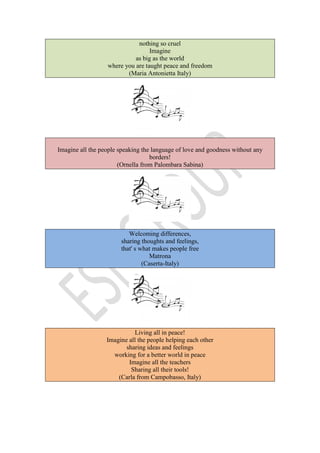 nothing so cruel
Imagine
as big as the world
where you are taught peace and freedom
(Maria Antonietta Italy)
Imagine all the people speaking the language of love and goodness without any
borders!
(Ornella from Palombara Sabina)
Welcoming differences,
sharing thoughts and feelings,
that' s what makes people free
Matrona
(Caserta-Italy)
Living all in peace!
Imagine all the people helping each other
sharing ideas and feelings
working for a better world in peace
Imagine all the teachers
Sharing all their tools!
(Carla from Campobasso, Italy)
 