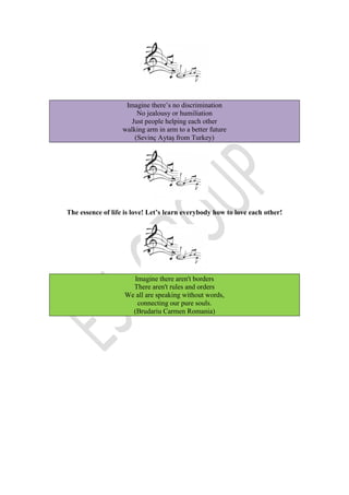 Imagine there’s no discrimination
No jealousy or humiliation
Just people helping each other
walking arm in arm to a better future
(Sevinç Aytaş from Turkey)
The essence of life is love! Let’s learn everybody how to love each other!
Imagine there aren't borders
There aren't rules and orders
We all are speaking without words,
connecting our pure souls.
(Brudariu Carmen Romania)
 