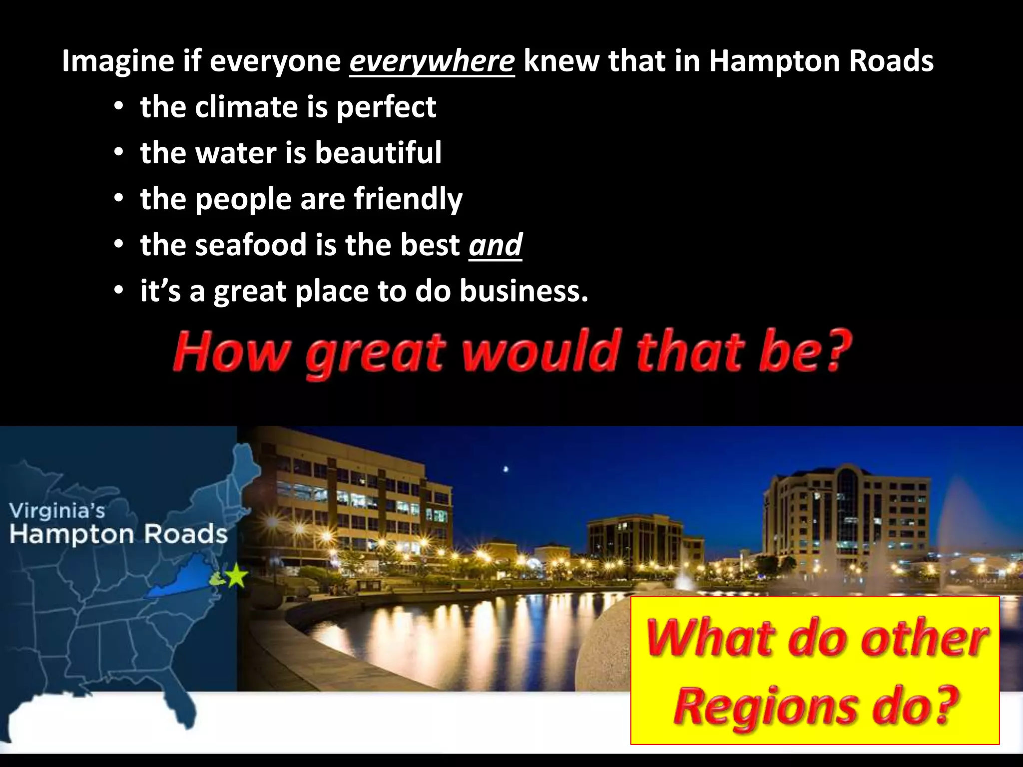 Imagine if everyone everywhere knew that in Hampton Roads
• the water is beautiful
• the people are friendly
• the seafood is the best and
• it’s a great place to do business.
• the climate is perfect