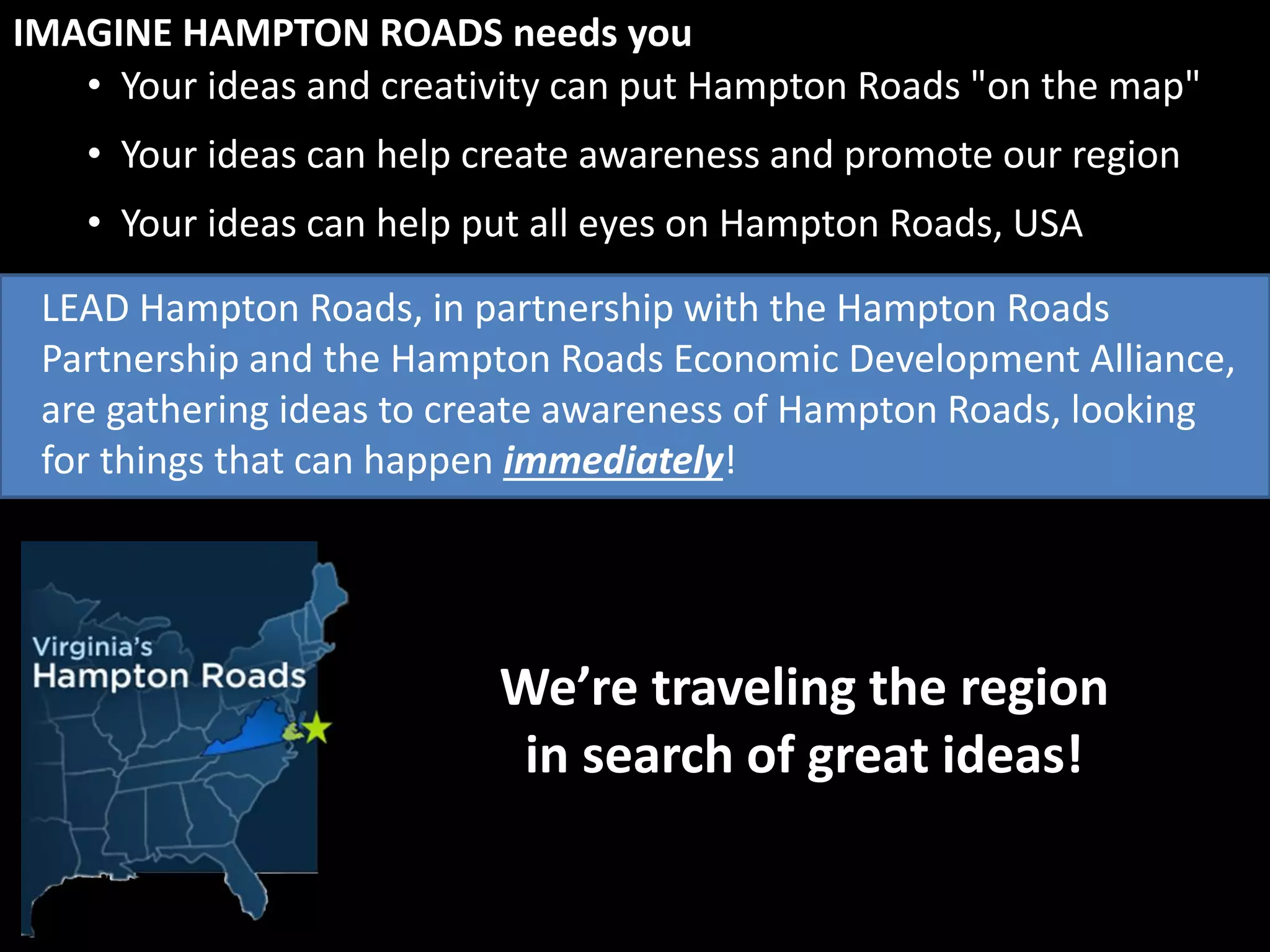 • Your ideas and creativity can put Hampton Roads "on the map"
IMAGINE HAMPTON ROADS needs you
We’re traveling the region
in search of great ideas!
• Your ideas can help create awareness and promote our region
• Your ideas can help put all eyes on Hampton Roads, USA
LEAD Hampton Roads, in partnership with the Hampton Roads
Partnership and the Hampton Roads Economic Development Alliance,
are gathering ideas to create awareness of Hampton Roads, looking
for things that can happen immediately!