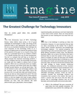 imagine    Your Inno-IP magazine                                July 2010
                                                        Www. Innomantra.com



The Greatest Challenge for Technology Innovators
                                                              experienced guides, perseverance and most importantly
How to evolve           good    ideas    into    valuable
                                                              a clear vision of the summit. There are many barriers
innovations?                                                  that prevent us from realizing the true value from our
                                                              ideas.

The    First Anniversary issue of MIT’s Technology
Review, Indian Edition (July) carries a list of grand         We face a real challenge in evolving our ideas into
challenges for technologists in India. The timing of this     innovations. However, it is very important that we take
extensive study is very appropriate. We could look at         our ideas successfully to the market “For it doesn’t
this list as an ensemble of problems that challenges the      matter where scientific discoveries and breakthrough
most innovative of the technology minds or as a               technologies originate – for national prosperity, the
bouquet of opportunities to improve the quality of living     important thing is who commercializes them”, said Amar
of the poorest of the poor or as a bunch of keys that         Bhide (Where Innovation creates value, The McKinsey
open up a sustainable future for our children’s children      Quarterly, 2009). Let us look at the factors that help a
– it is equally exciting from any of these perspectives.      technical idea to reach the market. At the outset, we
This list is a compass that will help us to direct our        need to incubate our ideas till they grow into healthy
efforts towards the important technology problems. I          inventions. A fresh technical idea is as delicate as a new
am fully confident that we, the technology community,         born baby and it needs care and private space during its
are ready with the insights to address each of these          early days. Next, we have to harness the inventions with
problems. When we as a community share our insights,          the right strategy to create valuable intellectual
pool our resources and further build upon the insights        property. The intellectual protection of the invention
through focused ideation, we will get good ideas. We          acts like a fence and allows it to grow and blossom into a
are all trained to solve such technology problems and         strong technology solution. We should learn to
we routinely come up with good ideas, hence the               effectively monetize our intellectual property to create
journey so far is on well laid roads and smooth terrain.      affordable technology solutions. Finally we need to
How do we take our ideas beyond this point? The trek          creatively translate the technology solutions into
beyond this point is on a difficult terrain, dense fog that   innovations that succeed in the market. We need to
blinds us, very less oxygen that make us gasp, slippery       evolve a process that will ensure that the ideas we
slopes that slow us down, unpredictable avalanches that       pursue lead to technology solutions that are truly
threaten our lives, Yetis and whatnot. We need                desirable, technically feasible and economically viable.
determination, guts, special gear, reserve oxygen,
                                                                     What is the challenge? the poor conversion of
                                                                      good ideas into truly valuable innovation. The
                                                                      fundamental issues behind this challenge are -


1|Page
 