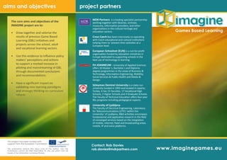 www.imaginegames.eu
Games Based Learning
The core aims and objectives of the
IMAGINE project are to:
Draw together and valorise the•	
results of previous Game Based
Learning (GBL) initiatives and
projects across the school, adult
and vocational learning sectors.
Use this evidence to influence policy•	
makers’ perceptions and actions
to support a marked increase in
piloting and mainstreaming of GBL
through documented conclusions
and recommendations.
Have a significant impact on•	
validating new learning paradigms
and strategic thinking on curriculum
reform.
project partners
This project has been funded with
support from the European Commission.
This publication reflects the views only of the author, and the
Commission cannot be held responsible for any use which may be
made of the information contained therein.
aims and objectives
MDR Partners is a leading specialist partnership
working together with libraries, archives,
museums, information providers, and other
organisations in the cultural heritage and
education sectors.
Cross Czech has been intensively co-operating
with Czech educational and cultural institutions
helping them to ‘present their activities at a
European level.
European Schoolnet (EUN) is a not-for-profit
organisation funded by education ministries in
Europe dedicated to supporting schools in the
best use of technology in learning.
FH JOANNEUM - University of Applied Sciences
offers 30 Master´s, Bachelos´s and Diploma
degree programmes in the areas of Business &
Technology, Information Engineering, Mobility,
Social Services & Public Health and Media &
Design.
Süleyman Demirel University is a state-run
university funded in 1992 and located in Isparta,
Turkey. It has 15 Faculties, 17 Vocational High
Schools, 2 Higher Schools and 4 Graduate Schools.
The Faculty of Technical Education offers four-year
BSc programs including pedagogical aspects.
University of Ljubljana
The Faculty of Electrical Engineering, Laboratory
for Telecommunications (LTFE) ‘within the
University’ of Ljubljana, R&D activities encompass
fundamental and applicative research in the field
of converged services based on the integration
of mobile, internet, fixed and broadcasting areas.
mobile, IP and voice platforms.
Contact: Rob Davies
rob.davies@mdrpartners.com
 