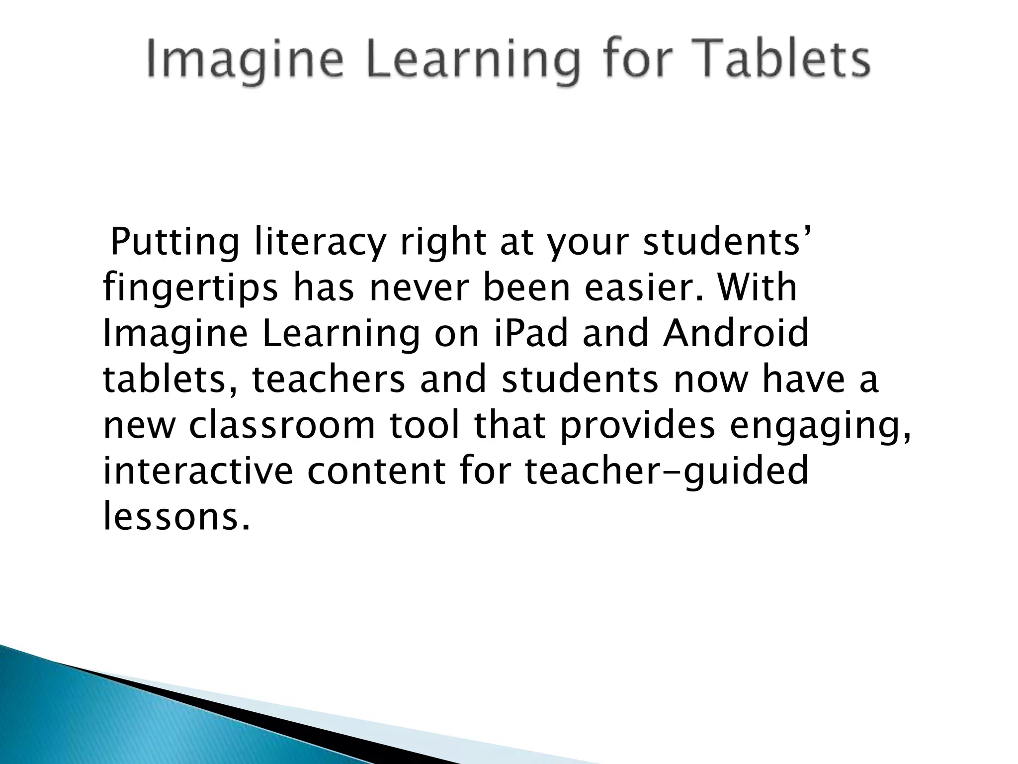 Putting literacy right at your students’
fingertips has never been easier. With
Imagine Learning on iPad and Android
tablets, teachers and students now have a
new classroom tool that provides engaging,
interactive content for teacher-guided
lessons.
 