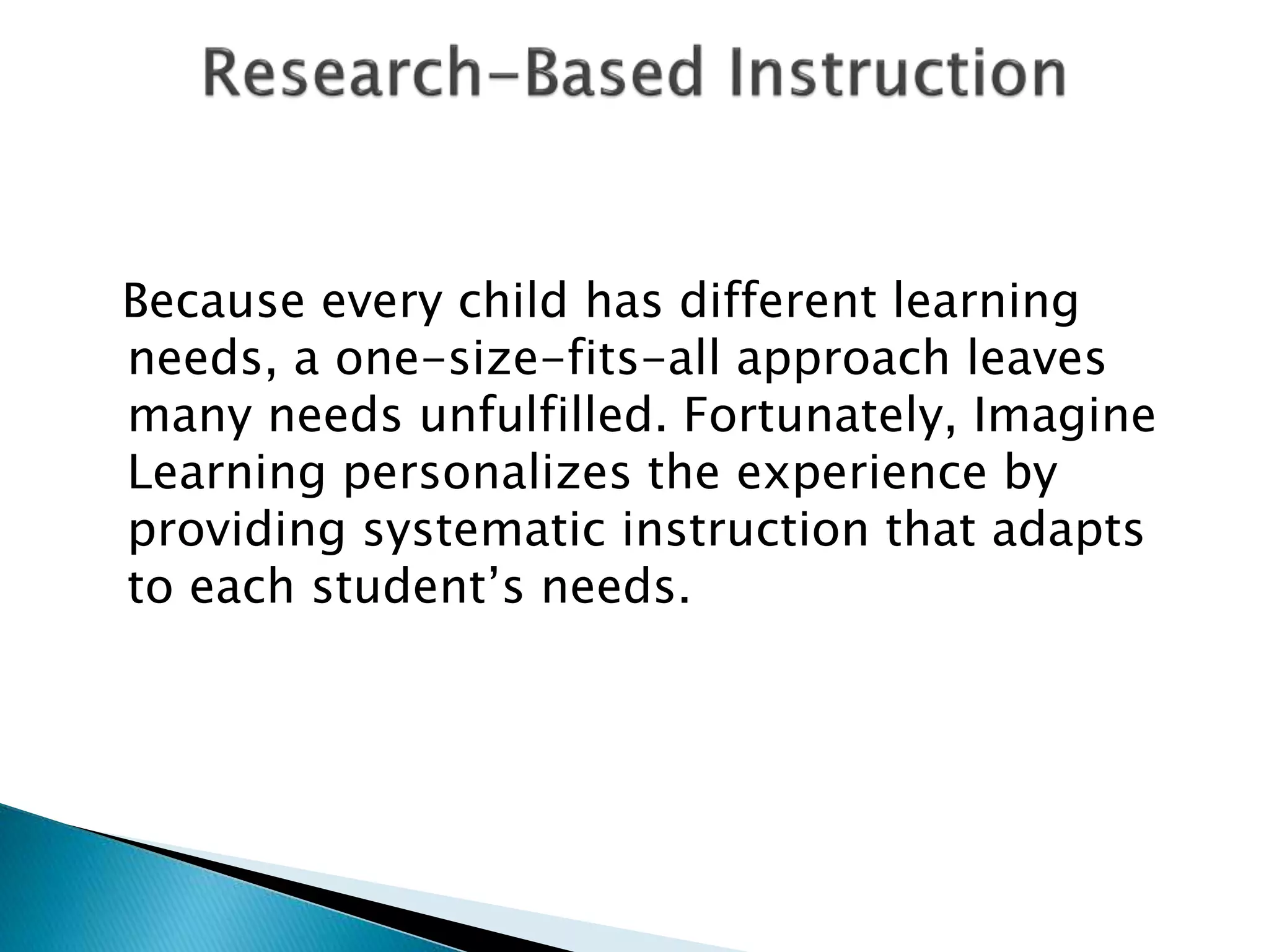Because every child has different learning
needs, a one-size-fits-all approach leaves
many needs unfulfilled. Fortunately, Imagine
Learning personalizes the experience by
providing systematic instruction that adapts
to each student’s needs.
 