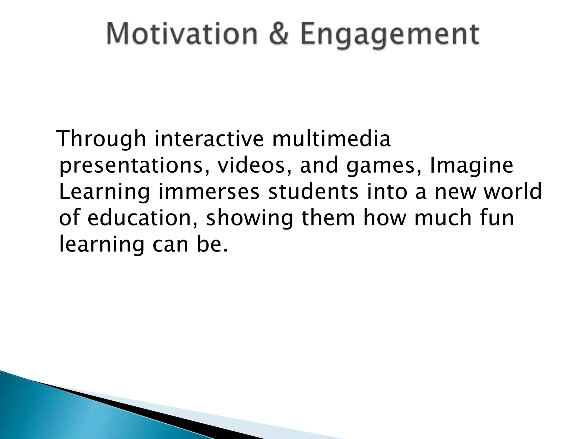 Through interactive multimedia
presentations, videos, and games, Imagine
Learning immerses students into a new world
of education, showing them how much fun
learning can be.
 