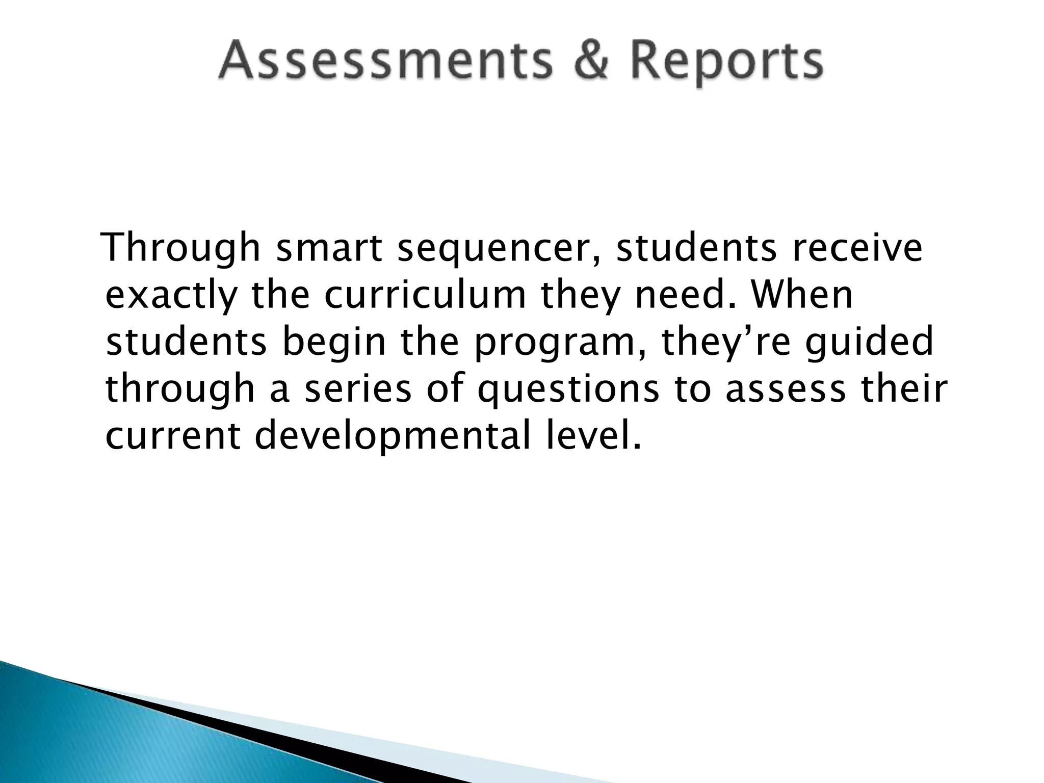 Through smart sequencer, students receive
exactly the curriculum they need. When
students begin the program, they’re guided
through a series of questions to assess their
current developmental level.
 