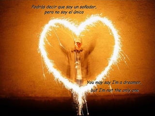 You may say I’m a dreamer,You may say I’m a dreamer,
but I’m not the only onebut I’m not the only one
Podrás decir que soy un soñador,Podrás decir que soy un soñador,
pero no soy el únicopero no soy el único
 