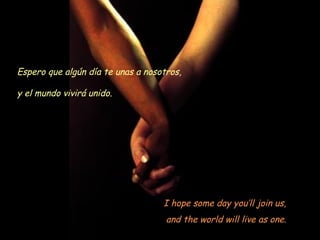 I hope some day you’ll join us,
and the world will live as one.
Espero que algún día te unas a nosotros,
y el mundo vivirá unido.
 