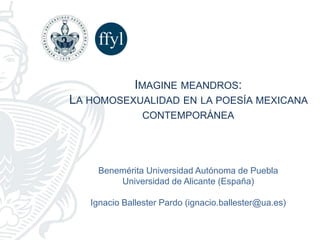 Benemérita Universidad Autónoma de Puebla
Universidad de Alicante (España)
Ignacio Ballester Pardo (ignacio.ballester@ua.es)
IMAGINE MEANDROS:
LA HOMOSEXUALIDAD EN LA POESÍA MEXICANA
CONTEMPORÁNEA
 