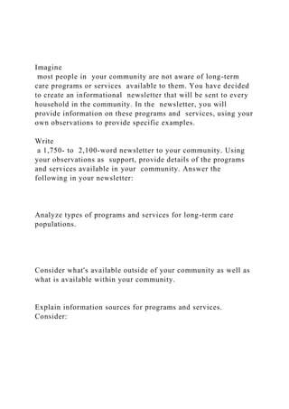 Imagine
most people in your community are not aware of long-term
care programs or services available to them. You have decided
to create an informational newsletter that will be sent to every
household in the community. In the newsletter, you will
provide information on these programs and services, using your
own observations to provide specific examples.
Write
a 1,750- to 2,100-word newsletter to your community. Using
your observations as support, provide details of the programs
and services available in your community. Answer the
following in your newsletter:
Analyze types of programs and services for long-term care
populations.
Consider what's available outside of your community as well as
what is available within your community.
Explain information sources for programs and services.
Consider:
 