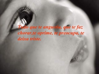 Tudo que te angustia, que te faz chorar,te oprime, te preocupa, te deixa triste. 