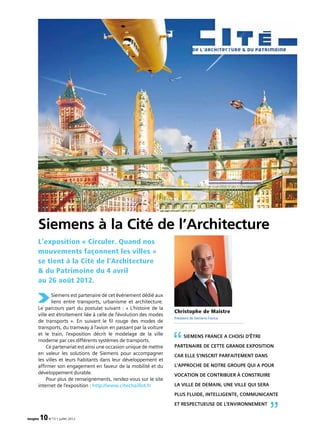 imagine 10N°13 • juillet 2012
Siemens est partenaire de cet événement dédié aux
liens entre transports, urbanisme et architecture.
Le parcours part du postulat suivant : « L’histoire de la
ville est étroitement liée à celle de l’évolution des modes
de transports ». En suivant le fil rouge des modes de
transports, du tramway à l’avion en passant par la voiture
et le train, l’exposition décrit le modelage de la ville
moderne par ces différents systèmes de transports.
Ce partenariat est ainsi une occasion unique de mettre
en valeur les solutions de Siemens pour accompagner
les villes et leurs habitants dans leur développement et
affirmer son engagement en faveur de la mobilité et du
développement durable.
Pour plus de renseignements, rendez-vous sur le site
internet de l’exposition : http://www.citechaillot.fr
L’exposition « Circuler. Quand nos
mouvements façonnent les villes »
se tient à la Cité de l’Architecture
 du Patrimoine du 4 avril
au 26 août 2012.
Siemens à la Cité de l’Architecture
Siemens France a choisi d’être
partenaire de cette grande exposition
car elle s’inscrit parfaitement dans
l’approche de notre groupe qui a pour
vocation de contribuer à construire
la ville de demain, une ville qui sera
plus fluide, intelligente, communicante
et respectueuse de l’environnement
“
”
Christophe de Maistre
Président de Siemens France
 