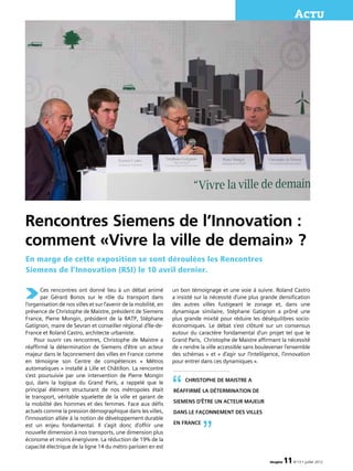 imagine 11N°13 • juillet 2012
Actu
Rencontres Siemens de l’Innovation :
comment «Vivre la ville de demain» ?
Ces rencontres ont donné lieu à un débat animé
par Gérard Bonos sur le rôle du transport dans
l’organisation de nos villes et sur l’avenir de la mobilité, en
présence de Christophe de Maistre, président de Siemens
France, Pierre Mongin, président de la RATP, Stéphane
Gatignon, maire de Sevran et conseiller régional d’Ile-de-
France et Roland Castro, architecte urbaniste.
Pour ouvrir ces rencontres, Christophe de Maistre a
réaffirmé la détermination de Siemens d’être un acteur
majeur dans le façonnement des villes en France comme
en témoigne son Centre de compétences « Métros
automatiques » installé à Lille et Châtillon. La rencontre
s’est poursuivie par une intervention de Pierre Mongin
qui, dans la logique du Grand Paris, a rappelé que le
principal élément structurant de nos métropoles était
le transport, véritable squelette de la ville et garant de
la mobilité des hommes et des femmes. Face aux défis
actuels comme la pression démographique dans les villes,
l’innovation alliée à la notion de développement durable
est un enjeu fondamental. Il s’agit donc d’offrir une
nouvelle dimension à nos transports, une dimension plus
économe et moins énergivore. La réduction de 19% de la
capacité électrique de la ligne 14 du métro parisien en est
En marge de cette exposition se sont déroulées les Rencontres
Siemens de l’Innovation (RSI) le 10 avril dernier.
un bon témoignage et une voie à suivre. Roland Castro
a insisté sur la nécessité d’une plus grande densification
des autres villes fustigeant le zonage et, dans une
dynamique similaire, Stéphane Gatignon a prôné une
plus grande mixité pour réduire les déséquilibres socio-
économiques. Le débat s’est clôturé sur un consensus
autour du caractère fondamental d’un projet tel que le
Grand Paris, Christophe de Maistre affirmant la nécessité
de « rendre la ville accessible sans bouleverser l’ensemble
des schémas » et « d’agir sur l’intelligence, l’innovation
pour entrer dans ces dynamiques ».
Christophe de Maistre a
réaffirmé la détermination de
Siemens d’être un acteur majeur
dans le façonnement des villes
en France
“
”
 
