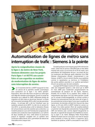 Le 3 novembre dernier, la RATP inaugurait la mise
en service de la première navette automatique
sans conducteur sur la ligne 1 du métro parisien.
Aujourd’hui, deux tiers des trains circulant sur cette ligne
sont déjà des navettes automatiques. Durant ce projet de
rénovation qui a débuté fin 2005, différentes phases de
migration ont été mises en œuvre par Siemens. Le Poste
de Commande Centralisée (PCC) a été l’une des premières
phases ; le principal défi a été de l’interfacer avec les
systèmes existants de la RATP. Il a été mis en service fin
mai 2010. La seconde phase a été la réalisation d’essais
de nuit puis de jour avec des navettes sans conducteur. La
troisième phase en cours est l’introduction progressive de
navettes sans conducteur dans l’exploitation, à un rythme
de deux navettes par mois. Cette phase se poursuivra
jusqu’à la migration complète vers un système sans
conducteur début février 2013, permettant de réduire les
intervalles entre chaque train.
Exceptéquelquesnuitslonguesjusqu’à9hledimanche
matin, cette mise en service a été effectuée sur des délais
horaires très courts, la nuit entre 2h et 5h du matin, sans
perturbation de l’exploitation de jour. Les essais de jour
ont seulement été effectués après obtention d’un DAE
(Dossier d’Autorisation d’Essai). Conjointement à ces
travaux, la RATP a mis en service d’autres sous-systèmes
comme la signalisation au terminus et l’installation
des portes palières associées à un système permettant
d’ouvrir ces portes avec les trains existants.
Le projet OCTYS (Open Control of Trains, Interchange­
able and Integrated System) a été lancé par la RATP
en mars 2004 pour moderniser progressivement les
automatismes de plusieurs de ses lignes. Siemens,
Ansaldo STS et Areva TA se voyaient alors notifier la
resignalisation des lignes 3 et 5 du métro parisien. Fondé
sur le concept d’interchangeabilité, le contrat confiait à
Siemens les automatismes bord des trains de la ligne 3,
les automatismes sol de la ligne 5 ainsi que le système de
transmission de données sol-bord de chacune des deux
lignes. Le 29 mars 2010, la RATP mettait en service sur
la ligne 3 du métro parisien (Pont de Levallois-Gallieni)
un premier train équipé des automatismes Trainguard MT
CBTC de Siemens avec comme objectif d’augmenter la
sécurité, la capacité de transport et la fiabilité du service.
Sur la ligne 5 du métro (Bobigny Pablo Picasso-Place
d’Italie) les essais sont en cours pour une mise en service
entre Austerlitz et Porte de Pantin à l’automne 2012.
Satisfaite du système, la RATP a renouvelé fin mars 2011
Après la resignalisation réussie de
la ligne L du métro de New York,
Siemens démontre avec les projets
Paris ligne 1 et OCTYS son savoir-
faire et son expertise en matière
de modernisation de ligne de métro
sans interruption de service.
Automatisation de lignes de métro sans
interruption de trafic : Siemens à la pointe
imagine 12N°13 • juillet 2012
 
