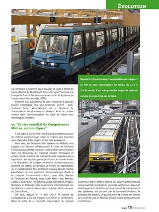 imagine 13N°13 • juillet 2012
Évolution
sa confiance à Siemens pour équiper la ligne 9 (Pont de
Sèvres-Mairie de Montreuil). Sur cette ligne, Siemens est
chargé de fournir les automatismes sol et le Système de
Transmission de Données (STD).
Siemens est aujourd’hui le seul industriel à pouvoir
fournir l’intégralité des sous-systèmes OCTYS  : auto­
matisme bord, automatisme sol et Système de
Transmission de Données et devient ainsi un acteur
majeur dans l’automatisation de ligne de métro sans
interruption de trafic.
Le “Centre mondial de Compétences
Métros automatiques”
C’estgrâceàsonCentremondialdeCompétencespour
les métros automatiques basé en France que Siemens
peut répondre à des projets d’une telle envergure.
Pour cela, les Divisions Rail Systems et Mobility and
Logistics du Secteur Infrastructure  Cities de Siemens
Franceproposentdessolutionscomplètesetperformantes
dans les domaines du matériel roulant ferroviaire et
urbain, de la mobilité, du transport et de la gestion de la
logistique. Ses équipes participent dans le monde entier
à la réalisation de projets innovants d’automatisation,
partielle ou totale, de réseaux de métro en exploitation
ou en construction. Plus de trente réseaux dans le monde
bénéficient de ses solutions d’automatismes d’aide à
la conduite (notamment à Paris, Lyon, Lille, Rennes
et Toulouse en France, mais aussi New York, Mexico,
Caracas, São Paulo, Hong Kong, Alger, Barcelone, Prague,
Budapest et Helsinki). Une expérience internationale qui
représente un atout majeur pour un projet de l’envergure
du Grand Paris.
De plus, depuis le 19 avril 2012, le Centre de
Compétences a vu ses missions étendues et renforcées.
Dans le cadre de la nouvelle organisation du groupe
Siemens, c’est en effet la France qui assurera désormais la
responsabilité mondiale du business Val/Neoval, depuis le
développement de l’offre produit jusqu’à la maintenance
des systèmes, en passant par la commercialisation, le
pilotage des projets, la qualification et la mise en service
des systèmes Val et Neoval, toutes zones géographiques
confondues.
Depuis le 10 mai dernier, l’exploitation de la ligne 1
se fait en tout automatique en soirée, de 21 h à
1 h du matin. C’est une première depuis la mise en
service des navettes sur la ligne.
 