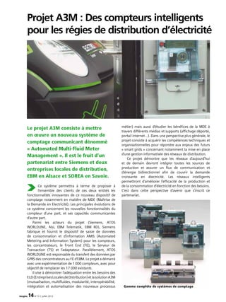 imagine 14N°13 • juillet 2012
Projet A3M : Des compteurs intelligents
pour les régies de distribution d’électricité
Le projet A3M consiste à mettre
en œuvre un nouveau système de
comptage communicant dénommé
« Automated Multi-Fluid Meter
Management ». Il est le fruit d’un
partenariat entre Siemens et deux
entreprises locales de distribution,
EBM en Alsace et SOREA en Savoie.
Ce système permettra à terme de proposer à
l’ensemble des clients de ces deux entités les
fonctionnalités innovantes de ce nouveau dispositif de
comptage notamment en matière de MDE (Maîtrise de
la Demande en Electricité). Les principales évolutions de
ce système concernent les nouvelles fonctionnalités du
compteur d’une part, et ses capacités communicantes
d’autre part.
Parmi les acteurs du projet (Siemens, ATOS
WORLDLINE, Alsi, EBM Telematik, EBM RD), Siemens
fabrique et fournit le dispositif de saisie de données
de consommation et d’information AMIS (Automated
Metering and Information System) pour les compteurs,
les concentrateurs, le Front End (FE), le Serveur de
Transaction (TS) et l’adaptateur. Parallèlement, ATOS
WORLDLINE est responsable du transfert des données par
GPRS des concentrateurs au FE d’EBM. Le projet a démarré
avec une expérimentation de 1 000 compteurs, avec pour
objectif de remplacer les 17 000 existants.
Il vise à démontrer l’adéquation entre les besoins des
ELD(EntreprisesLocalesdeDistribution)etlasolutionA3M
(mutualisation, multifluides, modularité, interopérabilité,
intégration et automatisation des nouveaux processus
métier) mais aussi d’étudier les bénéfices de la MDE à
travers différents médias et supports (affichage déporté,
portail internet…). Dans une perspective plus générale, le
projet consiste à acquérir les compétences techniques et
organisationnelles pour répondre aux enjeux des futurs
« smart grids » concernant notamment la mise en place
d’une gestion informatisée des réseaux de distribution.
Ce projet démontre que les réseaux d’aujourd’hui
et de demain devront intégrer toutes les sources de
production et assurer un flux de communication et
d’énergie bidirectionnel afin de couvrir la demande
croissante en électricité. Les réseaux intelligents
permettront d’améliorer l’efficacité de la production et
de la consommation d’électricité en fonction des besoins.
C’est dans cette perspective d’avenir que s’inscrit ce
partenariat.
Gamme complète de systèmes de comptage
 