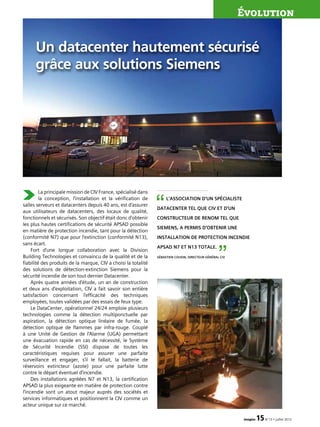 La principale mission de CIV France, spécialisé dans
la conception, l’installation et la vérification de
salles serveurs et datacenters depuis 40 ans, est d’assurer
aux utilisateurs de datacenters, des locaux de qualité,
fonctionnels et sécurisés. Son objectif était donc d’obtenir
les plus hautes certifications de sécurité APSAD possible
en matière de protection incendie, tant pour la détection
(conformité N7) que pour l’extinction (conformité N13),
sans écart.
Fort d’une longue collaboration avec la Division
Building Technologies et convaincu de la qualité et de la
fiabilité des produits de la marque, CIV a choisi la totalité
des solutions de détection-extinction Siemens pour la
sécurité incendie de son tout dernier Datacenter.
Après quatre années d’étude, un an de construction
et deux ans d’exploitation, CIV a fait savoir son entière
satisfaction concernant l’efficacité des techniques
employées, toutes validées par des essais de feux type.
Le DataCenter, opérationnel 24/24 emploie plusieurs
technologies comme la détection multiponctuelle par
aspiration, la détection optique linéaire de fumée, la
détection optique de flammes par infra-rouge. Couplé
à une Unité de Gestion de l’Alarme (UGA) permettant
une évacuation rapide en cas de nécessité, le Système
de Sécurité Incendie (SSI) dispose de toutes les
caractéristiques requises pour assurer une parfaite
surveillance et engager, s’il le fallait, la batterie de
réservoirs extincteur (azote) pour une parfaite lutte
contre le départ éventuel d’incendie.
Des installations agréées N7 et N13, la certification
APSAD la plus exigeante en matière de protection contre
l’incendie sont un atout majeur auprès des sociétés et
services informatiques et positionnent la CIV comme un
acteur unique sur ce marché.
Évolution
imagine 15N°13 • juillet 2012
Un datacenter hautement sécurisé
grâce aux solutions Siemens
L’association d’un spécialiste
DataCenter tel que CIV et d’un
constructeur de renom tel que
Siemens, a permis d’obtenir une
installation de protection incendie
APSAD N7 et N13 Totale.
Sébastien Cousin, directeur général CIV
“
”
 
