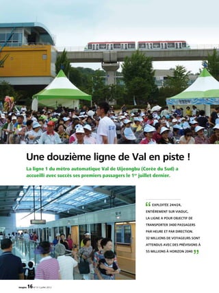 La ligne 1 du métro automatique Val de Uijeongbu (Corée du Sud) a
accueilli avec succès ses premiers passagers le 1er
juillet dernier.
Une douzième ligne de Val en piste !
imagine 16N°13 • juillet 2012
Exploitée 24h/24,
entièrement sur viaduc,
la ligne a pour objectif de
transporter 3400 passagers
par heure et par direction.
32 millions de voyageurs sont
attendus avec des prévisions à
55 millions à horizon 2040
“
”
 
