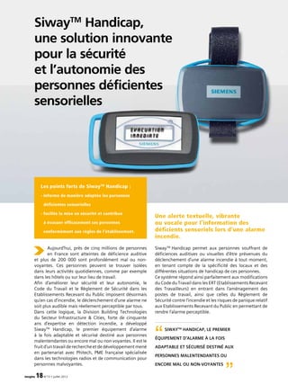 SiwayTM
Handicap,
une solution innovante
pour la sécurité
et l’autonomie des
personnes déficientes
sensorielles
imagine 18N°13 • juillet 2012
Aujourd’hui, près de cinq millions de personnes
en France sont atteintes de déficience auditive
et plus de 200 000 sont profondément mal ou non-
voyantes. Ces personnes peuvent se trouver isolées
dans leurs activités quotidiennes, comme par exemple
dans les hôtels ou sur leur lieu de travail.
Afin d’améliorer leur sécurité et leur autonomie, le
Code du Travail et le Règlement de Sécurité dans les
Etablissements Recevant du Public imposent désormais
qu’en cas d’incendie, le déclenchement d’une alarme ne
soit plus audible mais réellement perceptible par tous.
Dans cette logique, la Division Building Technologies
du Secteur Infrastructure  Cities, forte de cinquante
ans d’expertise en détection incendie, a développé
SiwayTM
Handicap, le premier équipement d’alarme
à la fois adaptable et sécurisé destiné aux personnes
malentendantes ou encore mal ou non voyantes. Il est le
fruit d’un travail de recherche et de développement mené
en partenariat avec Phitech, PME française spécialisée
dans les technologies radios et de communication pour
personnes malvoyantes.
Une alerte textuelle, vibrante
ou vocale pour l’information des
déficients sensoriels lors d’une alarme
incendie.
SiwayTM
Handicap permet aux personnes souffrant de
déficiences auditives ou visuelles d’être prévenues du
déclenchement d’une alarme incendie à tout moment,
en tenant compte de la spécificité des locaux et des
différentes situations de handicap de ces personnes.
Ce système répond ainsi parfaitement aux modifications
du Code du Travail dans les ERT (Etablissements Recevant
des Travailleurs) en entrant dans l’aménagement des
postes de travail, ainsi que celles du Règlement de
Sécurité contre l’incendie et les risques de panique relatif
aux Etablissements Recevant du Public en permettant de
rendre l’alarme perceptible.
Les points forts de SiwayTM
Handicap :
- informe de manière adaptée les personnes
déficientes sensorielles
- facilite la mise en sécurité et contribue
à évacuer efficacement ces personnes
conformément aux règles de l’établissement.
SiwayTM
Handicap, le premier
équipement d’alarme à la fois
adaptable et sécurisé destiné aux
personnes malentendantes ou
encore mal ou non-voyantes
“
”
 