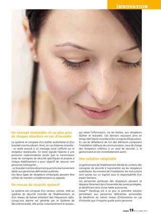 Innovation
imagine 19N°13 • juillet 2012
Un concept modulable et au plus près
de chaque situation en cas d’incendie
Le système se compose d’un boîtier audio/texte et d’un
bracelet-montre vibrant. Ainsi, en cas d’alarme incendie :
- un texte associé à un message vocal s’affiche sur le
récepteur texte/audio. Ce texte signale l’alarme à une
personne malentendante tandis que la transmission
orale de consignes de sécurité spécifiques et propres à
chaque établissement a pour objectif de rassurer une
personne malvoyante ;
-unbracelet-montrevibrantestquantàluiexclusivement
dédié aux personnes déficientes auditives.
Ces deux types de récepteurs embarqués peuvent être
utilisés de manière complémentaire ou séparée.
Un niveau de sécurité optimal
Le système est composé d’un serveur central, relié au
système de sécurité incendie de l’établissement, et
d’un réseau de balises émettant des fréquences radio.
Lorsqu’une alarme est générée par le Système de
Sécurité Incendie, elle active instantanément le serveur,
qui relaie l’information, via les balises, aux récepteurs
(boîtier et bracelet). Ces derniers reçoivent ainsi en
temps réel l’alerte incendie et les consignes d’évacuation.
En cas de défaillance de l’un des éléments composant
l’installation (défauts de communication, taux de charge
des récepteurs inférieur à un seuil de sécurité…), le
gestionnaire en est immédiatement averti.
Une solution adaptable
Le gestionnaire de l’établissement décide du contenu des
consignes de sécurité à transmettre via les récepteurs
audio/texte. Au moment de l’installation, les instructions
sont saisies sur un logiciel sous la responsabilité d’un
expert Siemens.
Les personnes porteuses des récepteurs peuvent se
déplacer librement dans l’ensemble des zones protégées,
et bénéficient ainsi d’une réelle autonomie.
SiwayTM
Handicap est à ce jour la première solution
permettant aux personnes déficientes sensorielles
de bénéficier du même niveau d’information en cas
d’incendie que n’importe quelle autre personne.
 