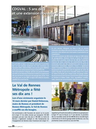 Lors d’une cérémonie organisée le
16 mars dernier par Daniel Delaveau,
maire de Rennes et président de
Rennes Métropole, le Val de Rennes
a soufflé ses dix bougies.
Le Val de Rennes
Métropole a fêté
ses dix ans !
De gauche à droite : Guy Jouhier, Daniel Delaveau,
Jean Normand
Cet anniversaire a été l’occasion de revenir sur le succès
de la ligne “a” du métro rennais qui transporte 130 000
passagers par jour avec des pics à 190 000. Le maire de
Rennes a également souligné le rôle fondamental de
l’engagement de Siemens dans l’aventure de la ligne “a”,
rappelant qu’il avait renouvelé sa confiance au groupe pour
la ligne “b” avec le Cityval. Le 1er
juin dernier, la première
des six nouvelles rames de Val 208 NG de la nouvelle ligne
a été livrée sur le site du garage atelier de Rennes. Les cinq
prochaines rames suivront au cours de l’été.
En avril 2007, la ligne 1 du CDGVAL reliait pour la première
fois en huit minutes seulement les trois terminaux de
l’aéroport CDG1, CDG2 et CDG3, ainsi que les gares RER/TGV
et les parcs de stationnement longue durée PR et PX.
Son automatisation intégrale permet une grande flexibilité
dutraficetuneréductiond’attenteenstationenaugmentant
dès que de besoin la fréquence de passage des rames. Trois
mois plus tard, en juin 2007, la ligne LISA reliait le nouveau
satellite S3 au terminal 2E.
En juin dernier, Aéroports de Paris a mis en service
l’extension de la ligne LISA vers le nouveau satellite S4. Cette
extension a été réalisée sans interruption ni perturbation de
l’exploitation.
Pour cette extension de 300 mètres de ligne et 1200 mètres
de garage-atelier, Siemens France a fourni le matériel
roulant (huit nouvelles rames de Val 208 NG composées
chacune de deux voitures), les automatismes fixes et
embarqués ainsi que des compléments pour le Poste de
Commande Centralisée. Siemens France a également
réalisé l’installation, l’intégration et la mise en service des
équipements de plateforme (voie et appareils de voie), de
station (façades de quai de la nouvelle station S4 à savoir
52 mètres de façade pour chaque quai), de garage atelier,
de second œuvre ainsi que les courants forts (postes énergie
et traction) et faibles (vidéo, sono, signalétique variable,
radio, réseaux de communication, tapis de transmission...).
CDGVAL : 5 ans déjà
et une extension nouvelle !
La station au satellite S3
imagine 20N°13 • juillet 2012
 