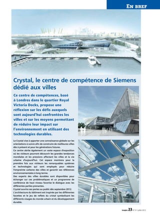 En bref
imagine 23N°13 • juillet 2012
Le Crystal vise à apporter une connaissance globale sur les
orientations à suivre afin de construire de meilleures villes
dès à présent et pour les générations futures.
Ce centre abrite également un vaste espace d’exposition
où les visiteurs pourront découvrir les grandes tendances
mondiales et les pressions affectant les villes et la vie
urbaine d’aujourd’hui. Cet espace montrera pour la
première fois aux visiteurs les remarquables systèmes
et technologies qui sont employés pour réduire
l’empreinte carbone des villes et garantir ses références
environnementales à long terme.
Des experts des villes durables sont disponibles pour
échanger sur ces problématiques et un programme de
conférence de haut niveau favorise le dialogue avec les
différentes parties prenantes.
Crystal ouvrira ses portes au public dès septembre 2012.
L’architecture du bâtiment est inspirée par les différentes
facettes et le jeu de reflets du cristal symbolisant les
différents visages du monde urbain et du développement
durable.
Crystal, le centre de compétence de Siemens
dédié aux villes
Ce centre de compétences, basé
à Londres dans le quartier Royal
Victoria Docks, propose une
réflexion sur les défis auxquels
sont aujourd’hui confrontées les
villes et sur les moyens permettant
de réduire leur impact sur
l’environnement en utilisant des
technologies durables.
 