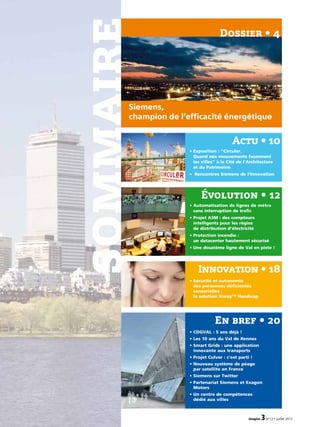 imagine 3N°13 • juillet 2012
sommaire
9
Évolution • 12
• Automatisation de lignes de métro
sans interruption de trafic
• ­Projet A3M : des compteurs
intelligents pour les régies
de distribution d’électricité
• Protection incendie :
un datacenter hautement sécurisé
• Une douzième ligne de Val en piste !
Innovation • 18
• Sécurité et autonomie
des personnes déficientes
sensorielles :
la solution Siway™ Handicap
Actu • 10
• Exposition : “Circuler.
Quand nos mouvements façonnent
les villes” à la Cité de l’Architecture
et du Patrimoine
• Rencontres Siemens de l’Innovation
En bref • 20
• CDGVAL : 5 ans déjà !
• Les 10 ans du Val de Rennes
• Smart Grids : une application
innovante aux transports
• Projet Culver : c’est parti !
• Nouveau système de péage
par satellite en France
• Siemens sur Twitter
• Partenariat Siemens et Exagon
Motors
• Un centre de compétences
dédié aux villes
Siemens,
champion de l’efficacité énergétique
Dossier • 4
 