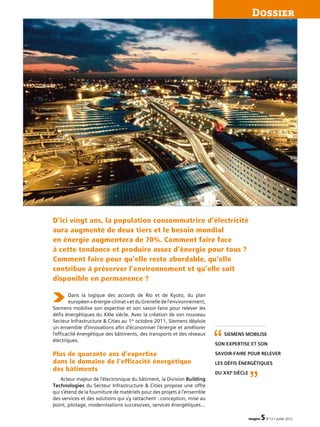 imagine 5N°13 • juillet 2012
Dossier
Dans la logique des accords de Rio et de Kyoto, du plan
européen« énergie-climat »etduGrenelledel’environnement,
Siemens mobilise son expertise et son savoir-faire pour relever les
défis énergétiques du XXIe siècle. Avec la création de son nouveau
Secteur Infrastructure  Cities au 1er
octobre 2011, Siemens déploie
un ensemble d’innovations afin d’économiser l’énergie et améliorer
l’efficacité énergétique des bâtiments, des transports et des réseaux
électriques.
Plus de quarante ans d’expertise
dans le domaine de l’efficacité énergétique
des bâtiments
Acteur majeur de l’électronique du bâtiment, la Division Building
Technologies du Secteur Infrastructure  Cities propose une offre
qui s’étend de la fourniture de matériels pour des projets à l’ensemble
des services et des solutions qui s’y rattachent : conception, mise au
point, pilotage, modernisations successives, services énergétiques…
D’ici vingt ans, la population consommatrice d’électricité
aura augmenté de deux tiers et le besoin mondial
en énergie augmentera de 70%. Comment faire face
à cette tendance et produire assez d’énergie pour tous ?
Comment faire pour qu’elle reste abordable, qu’elle
contribue à préserver l’environnement et qu’elle soit
disponible en permanence ?
Siemens mobilise
son expertise et son
savoir-faire pour relever
les défis énergétiques
du XXIe
siècle
“
”
 