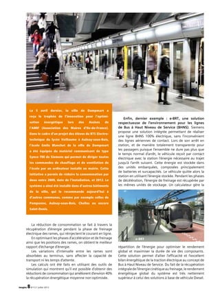 imagine 8N°13 • juillet 2012
La réduction de consommation se fait à travers la
récupération d’énergie pendant la phase de freinage
électrique des rames, qui réinjectent le courant en ligne.
En optimisant les phases d’accélération et de freinage
ainsi que les positions des rames, on obtient le meilleur
rapport d’échange d’énergie.
Les variations d’intervalle entre les rames sont
absorbées au terminus, sans affecter la capacité de
transport ni les temps d’attente.
Les calculs ont été faits en utilisant des outils de
simulation qui montrent qu’il est possible d’obtenir des
réduc­tions de consommation qui améliorent d’environ 40%
la récupération énergétique moyenne non optimisée.
Le 5 avril dernier, la ville de Dampmart a
reçu le trophée de l’innovation pour l’optimi­
sation énergétique lors des Assises de
l’AMIF (Association des Maires d’Ile-de-France).
Dans le cadre d’un projet des élèves du BTS Electro­
technique du lycée Voillaume à Aulnay-sous-Bois,
l’école Emile Blanchet de la ville de Dampmart
a été équipée du matériel communicant de type
Synco 700 de Siemens qui permet de diriger toutes
les commandes de chauffage et de ventilation de
l’école par un ordinateur installé en mairie. Cette
initiative a permis de réduire la consommation par
deux entre 2009, date de l’installation, et 2012. Le
système a ainsi été installé dans d’autres bâtiments
de la ville, qui le recommande aujourd’hui à
d’autres communes, comme par exemple celles de
Pomponne, Aulnay-sous-Bois, Chelles ou encore
Saint-Denis.
Enfin, dernier exemple : e-BRT, une solution
respect­ueuse de l’environnement pour les lignes
de Bus à Haut Niveau de Service (BHNS). Siemens
propose une solution intégrée permettant de réaliser
une ligne BHNS 100% électrique, sans l’inconvénient
des lignes aériennes de contact. Lors de son arrêt en
station, et de manière totalement transparente pour
les passagers puisque l’ensemble ne dure pas plus que
le temps normal d’arrêt, le véhicule reçoit par contact
électrique avec la station l’énergie nécessaire au trajet
jusqu’à l’arrêt suivant. Cette énergie est stockée dans
des unités embarquées, composées principalement
de batteries et surcapacités. Le véhicule quitte alors la
station en utilisant l’énergie stockée. Pendant les phases
de décélération, l’énergie de freinage est récupérée par
les mêmes unités de stockage. Un calculateur gère la
répartition de l’énergie pour optimiser le rendement
global et maximiser la durée de vie des composants.
Cette solution permet d’allier l’efficacité et l’excellent
bilan énergétique de la traction électrique au concept de
Bus à Haut Niveau de Service. Du fait de la récupération
intégraledel’énergiecinétiqueaufreinage,lerendement
énergétique global du système est très nettement
supérieur à celui des solutions à base de véhicule Diesel.
e-BRT
 