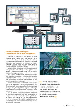 imagine 9N°13 • juillet 2012
Des installations électriques
compétitives sur le plan énergétique
L’objectif de réduction à long terme des coûts
d’énergie exige avant tout une analyse de la
consommation de courant et des flux énergétiques
caractéristiques de l’installation électrique concernée.
Opérations pour lesquelles les centrales de mesure
SENTRON PAC (PAC 3100, PAC 3200 et PAC 4200) de
Siemens apportent l’assistance désirée.
Lescentralesdemesuretriphaséeseffectuentlasaisie
et la signalisation de tous les paramètres spécifiques aux
réseaux d’une installation électrique, tout en réalisant
une surveillance permanente.
Qu’il s’agisse des bâtiments industriels ou d’infra­
structure où la distribution d’énergie est indispensable,
la SENTRON PAC fournit les informations déterminantes
aux équipements techniques d’exploi­tation ou aux
systèmes de gestion énergétique.
L’extrêmediversitédespossibilitésdecommunication
offertes par la SENTRON PAC lui confèrent ses fonctions
d’incontournable fournisseur de données pour les Power
Management Systems (systèmes de gestion de l’énergie)
et les systèmes d’automatisation des installations ou des
bâtiments.
Tous les secteurs d’activité utilisent des installations
de distribution d’énergie pour leur alimentation en
énergie. Indépendamment de toute spécialisation
sectorielle, la SENTRON PAC est donc exploitable là
où il est nécessaire de définir impérativement les
caractéristiques de la consommation d’énergie et saisir
les grandeurs électriques.
L’extrême diversité des
possibilités de communication
offertes par la SENTRON PAC
lui confère ses fonctions
d’incontournable fournisseur
de données pour les Power
Management Systems
“
”
 