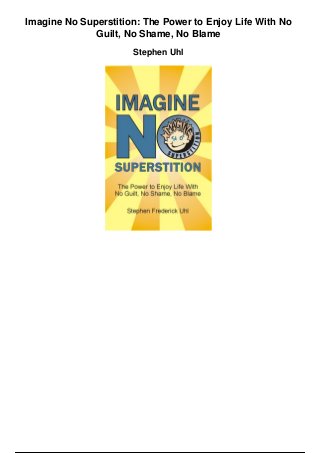 Imagine No Superstition: The Power to Enjoy Life With No
Guilt, No Shame, No Blame
Stephen Uhl
 