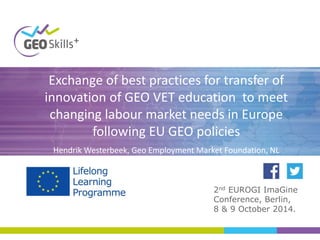Exchange of best practices for transfer of
innovation of GEO VET education to meet
changing labour market needs in Europe
following EU GEO policies
Hendrik Westerbeek, Geo Employment Market Foundation, NL
2nd EUROGI ImaGine
Conference, Berlin,
8 & 9 October 2014.
 