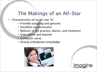 The Makings of an All-Star
•   Characteristics of an all-star TC
        • Friendly outgoing and genuine
        • Excellent communicator
        • Believes in the practice, doctor, and treatment
        • Goes above and beyond
        • Computer savvy
        • Strong orthodontic knowledge
 