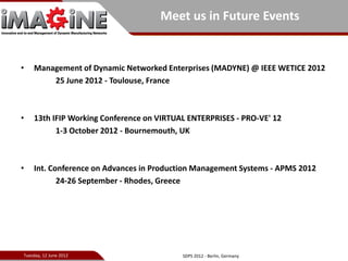 Meet us in Future Events


•   Management of Dynamic Networked Enterprises (MADYNE) @ IEEE WETICE 2012
        25 June 2012 - Toulouse, France



•   13th IFIP Working Conference on VIRTUAL ENTERPRISES - PRO-VE' 12
          1-3 October 2012 - Bournemouth, UK



•   Int. Conference on Advances in Production Management Systems - APMS 2012
           24-26 September - Rhodes, Greece




Tuesday, 12 June 2012                     SDPS 2012 - Berlin, Germany
 