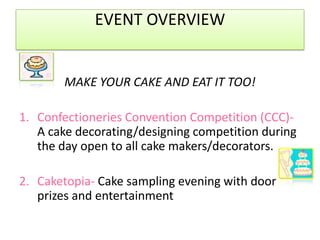 EVENT OVERVIEWMAKE YOUR CAKE AND EAT IT TOO!Confectioneries Convention Competition (CCC)-A cake decorating/designing competition during the day open to all cake makers/decorators.  Caketopia-Cake sampling evening with door prizes and entertainment