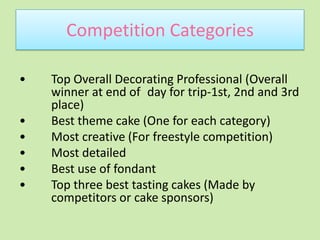 Competition Categories•	Top Overall Decorating Professional (Overall 	winner at end of 	day for trip-1st, 2nd and 3rd 	place)•	Best theme cake (One for each category)•	Most creative (For freestyle competition)•	Most detailed•	Best use of fondant •	Top three best tasting cakes (Made by 	competitors or cake sponsors)