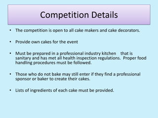 Competition DetailsThe competition is open to all cake makers and cake decorators.  Provide own cakes for the eventMust be prepared in a professional industry kitchen    that is sanitary and has met all health inspection regulations.  Proper food handling procedures must be followed.  Those who do not bake may still enter if they find a professional sponsor or baker to create their cakes.  Lists of ingredients of each cake must be provided.  
