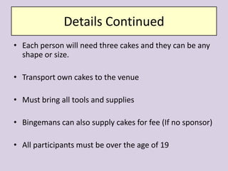 Details ContinuedEach person will need three cakes and they can be any shape or size.  Transport own cakes to the venue Must bring all tools and suppliesBingemans can also supply cakes for fee (If no sponsor)All participants must be over the age of 19
